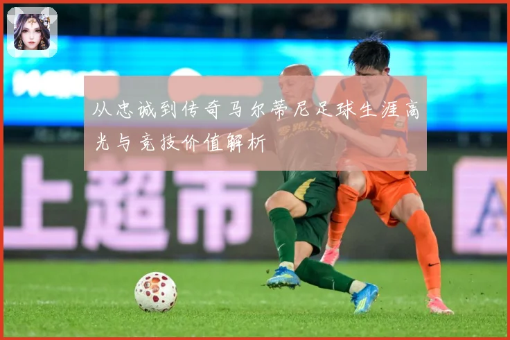 从忠诚到传奇马尔蒂尼足球生涯高光与竞技价值解析