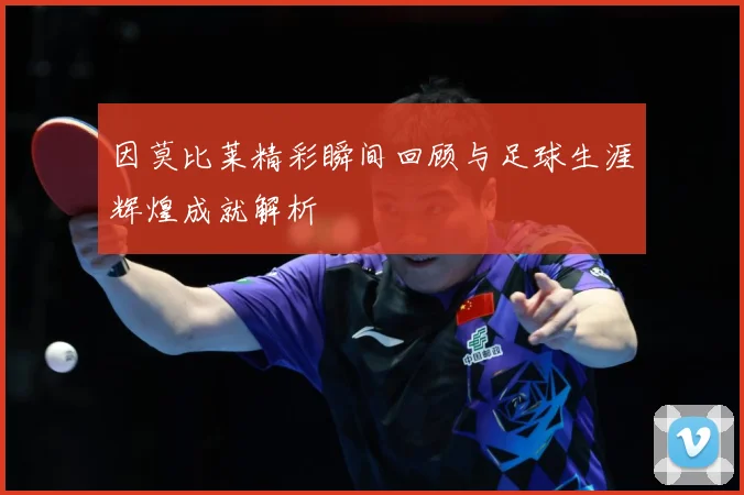 因莫比莱精彩瞬间回顾与足球生涯辉煌成就解析