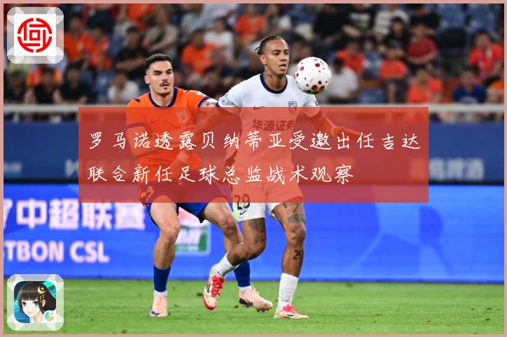 罗马诺透露贝纳蒂亚受邀出任吉达联合新任足球总监战术观察