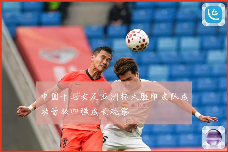 中国十七女足亚洲杯大胜印度队成功晋级四强成长观察