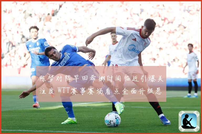 陈梦对阵早田希娜时间临近引爆关注度 WTT赛事赛场看点全面升级悬念拉满